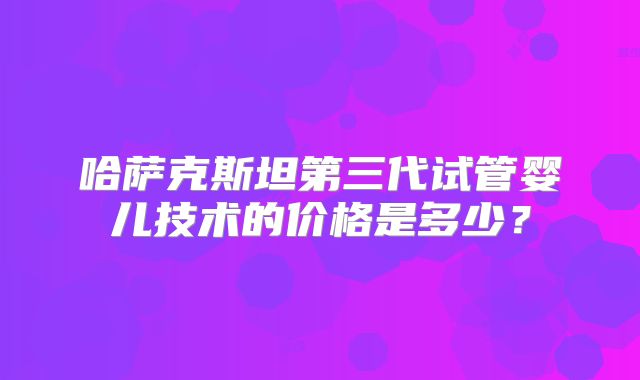 哈萨克斯坦第三代试管婴儿技术的价格是多少?
