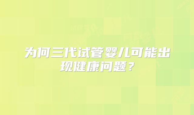 为何三代试管婴儿可能出现健康问题?