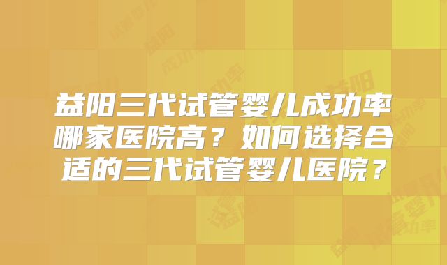 益阳三代试管婴儿成功率哪家医院高?如何选择合适的三代试管婴儿医院?
