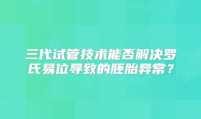 三代试管技术能否解决罗氏易位导致的胚胎异常？