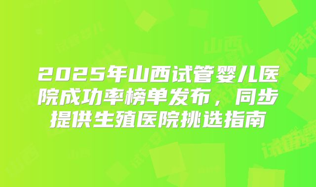 2025年山西试管婴儿医院成功率榜单发布,同步提供生殖医院挑选指南