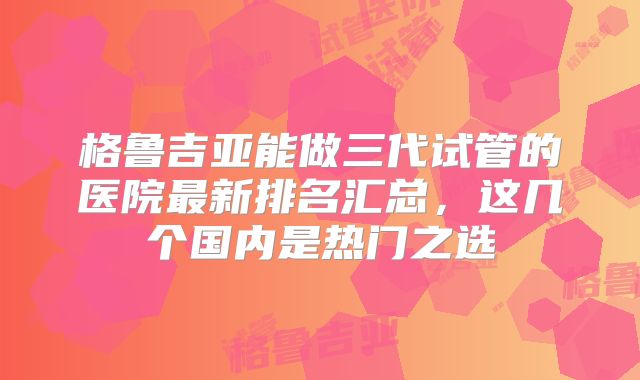 格鲁吉亚能做三代试管的医院最新排名汇总,这几个国内是热门之选