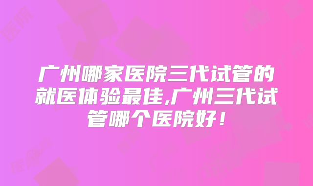 广州哪家医院三代试管的就医体验最佳,广州三代试管哪个医院好!