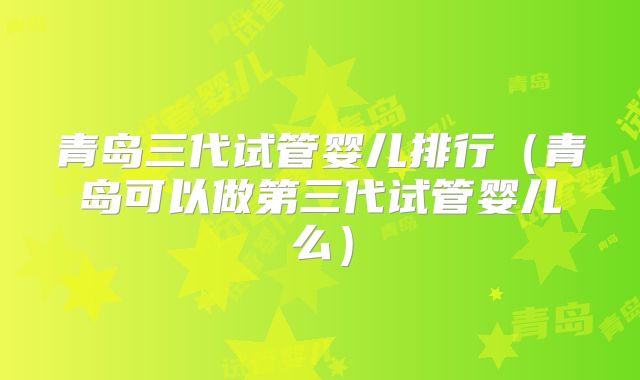 青岛三代试管婴儿排行(青岛可以做第三代试管婴儿么)