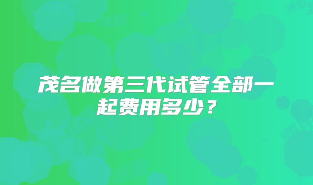 茂名做第三代试管全部一起费用多少?