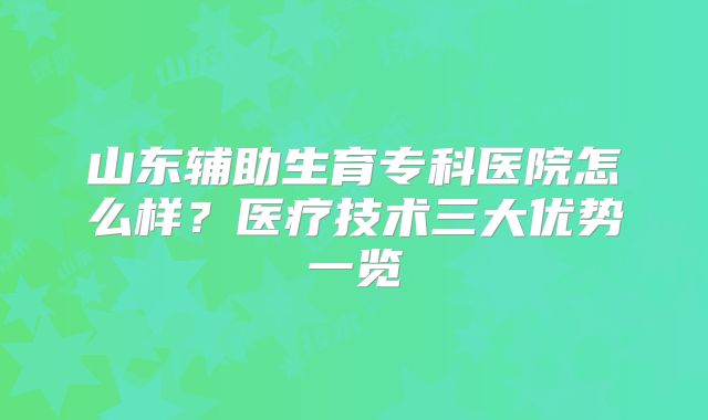 山东辅助生育专科医院怎么样？医疗技术三大优势一览