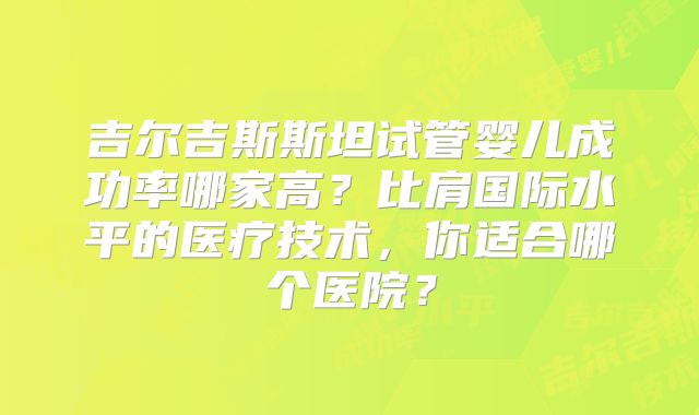 吉尔吉斯斯坦试管婴儿成功率哪家高？比肩国际水平的医疗技术，你适合哪个医院？