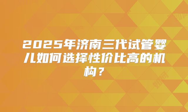 2025年济南三代试管婴儿如何选择性价比高的机构？