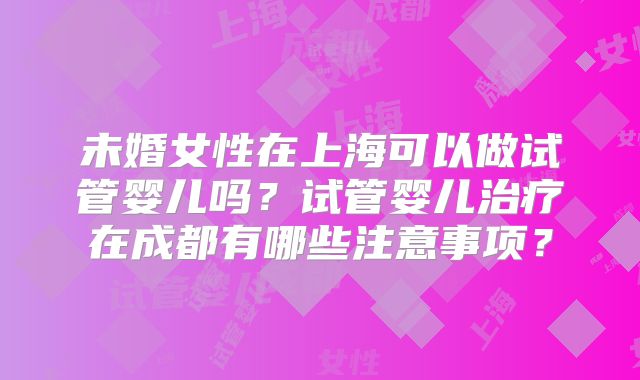 未婚女性在上海可以做试管婴儿吗?试管婴儿治疗在成都有哪些注意事项?