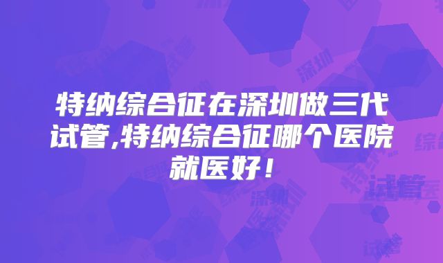 特纳综合征在深圳做三代试管,特纳综合征哪个医院就医好！