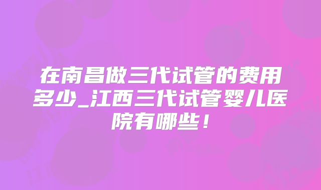 在南昌做三代试管的费用多少_江西三代试管婴儿医院有哪些!