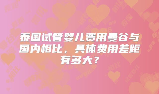 泰国试管婴儿费用曼谷与国内相比，具体费用差距有多大？