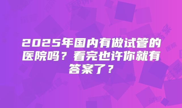 2025年国内有做试管的医院吗?看完也许你就有答案了?