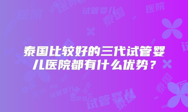 泰国比较好的三代试管婴儿医院都有什么优势?