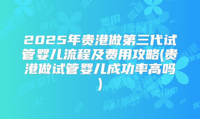2025年贵港做第三代试管婴儿流程及费用攻略(贵港做试管婴儿成功率高吗)