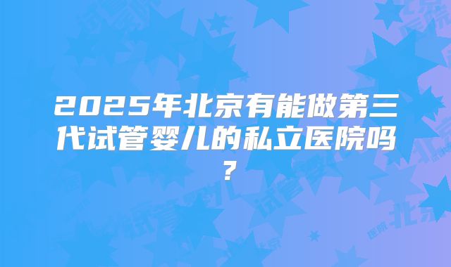 2025年北京有能做第三代试管婴儿的私立医院吗？