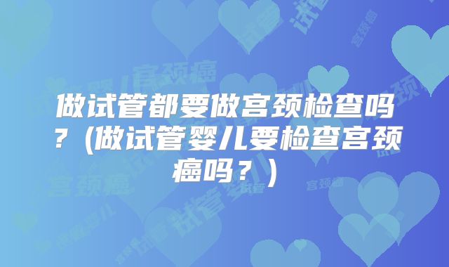 做试管都要做宫颈检查吗？(做试管婴儿要检查宫颈癌吗？)