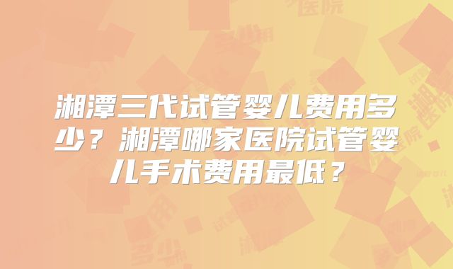 湘潭三代试管婴儿费用多少?湘潭哪家医院试管婴儿手术费用最低?