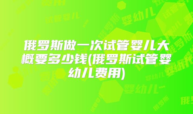 俄罗斯做一次试管婴儿大概要多少钱(俄罗斯试管婴幼儿费用)