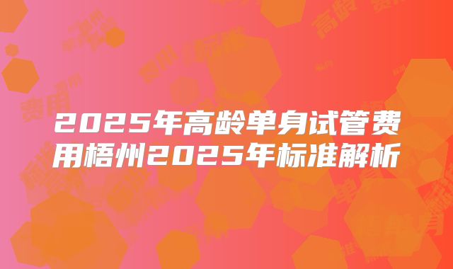 2025年高龄单身试管费用梧州2025年标准解析