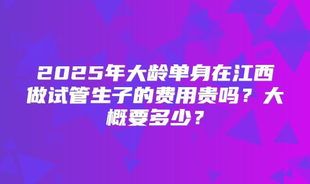 2025年大龄单身在江西做试管生子的费用贵吗?大概要多少?