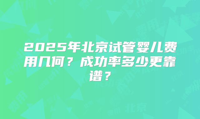 2025年北京试管婴儿费用几何?成功率多少更靠谱?