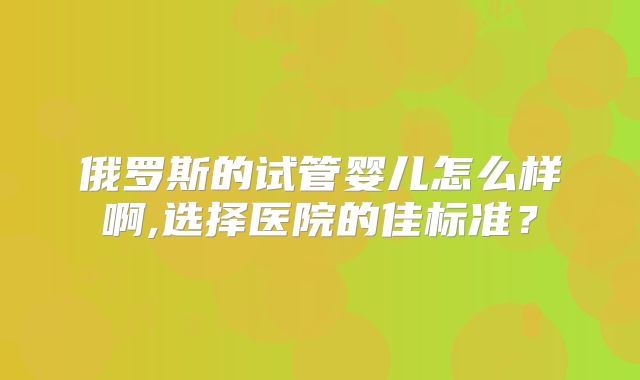 俄罗斯的试管婴儿怎么样啊,选择医院的佳标准？