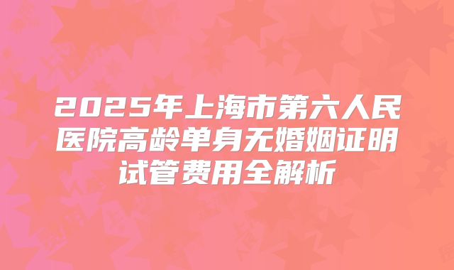 2025年上海市第六人民医院高龄单身无婚姻证明试管费用全解析