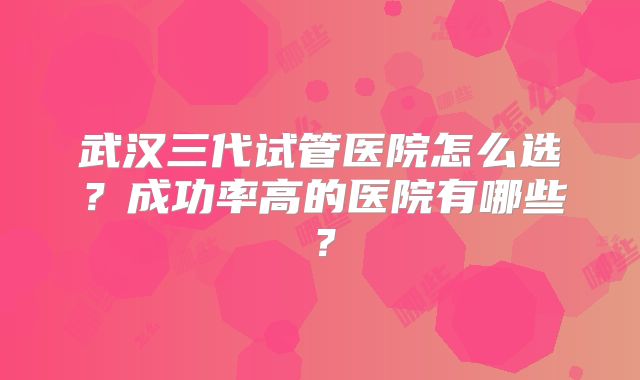 武汉三代试管医院怎么选?成功率高的医院有哪些?