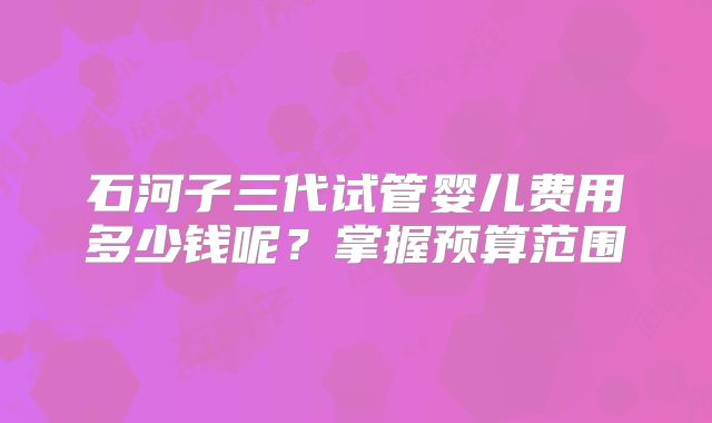 石河子三代试管婴儿费用多少钱呢?掌握预算范围