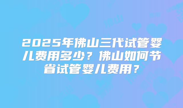 2025年佛山三代试管婴儿费用多少？佛山如何节省试管婴儿费用？