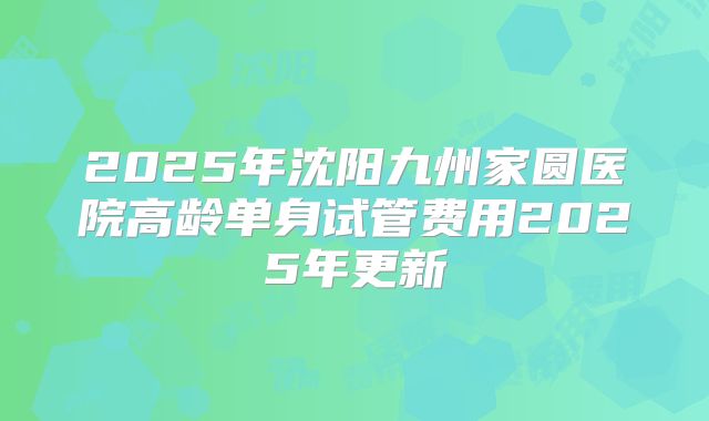 2025年沈阳九州家圆医院高龄单身试管费用2025年更新