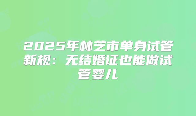 2025年林芝市单身试管新规:无结婚证也能做试管婴儿