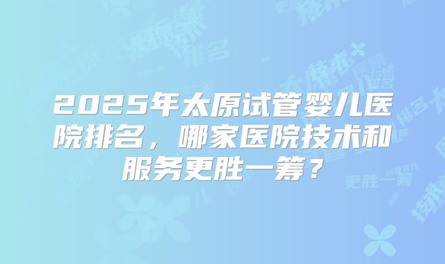 2025年太原试管婴儿医院排名,哪家医院技术和服务更胜一筹?