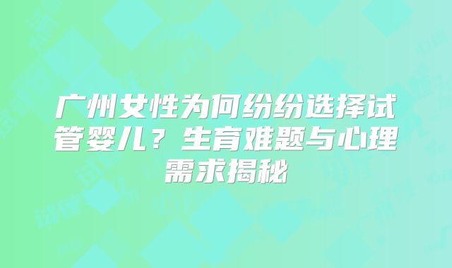广州女性为何纷纷选择试管婴儿？生育难题与心理需求揭秘