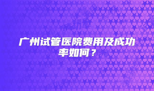 广州试管医院费用及成功率如何？