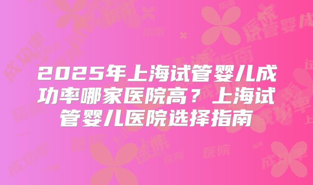 2025年上海试管婴儿成功率哪家医院高?上海试管婴儿医院选择指南