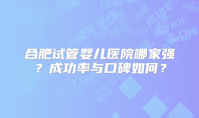 合肥试管婴儿医院哪家强?成功率与口碑如何?