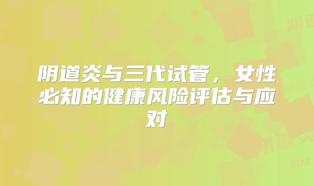 阴道炎与三代试管，女性必知的健康风险评估与应对