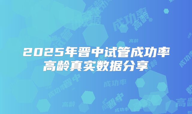 2025年晋中试管成功率高龄真实数据分享