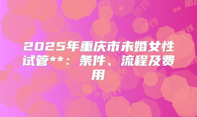 2025年重庆市未婚女性试管**：条件、流程及费用