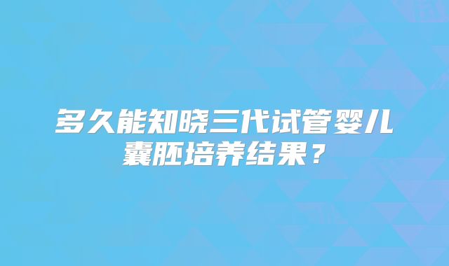 多久能知晓三代试管婴儿囊胚培养结果?