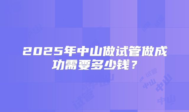 2025年中山做试管做成功需要多少钱?