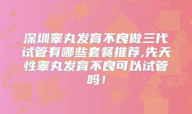 深圳睾丸发育不良做三代试管有哪些套餐推荐,先天性睾丸发育不良可以试管吗!