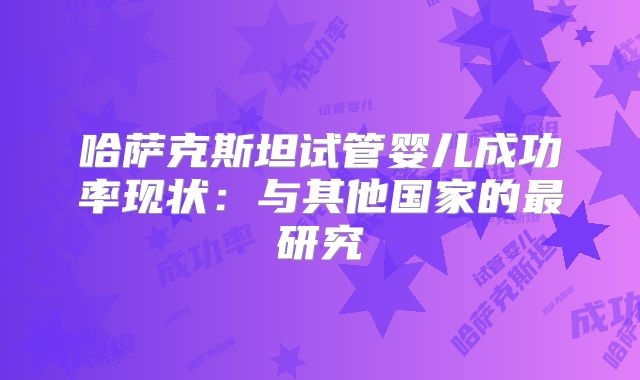 哈萨克斯坦试管婴儿成功率现状:与其他国家的最研究
