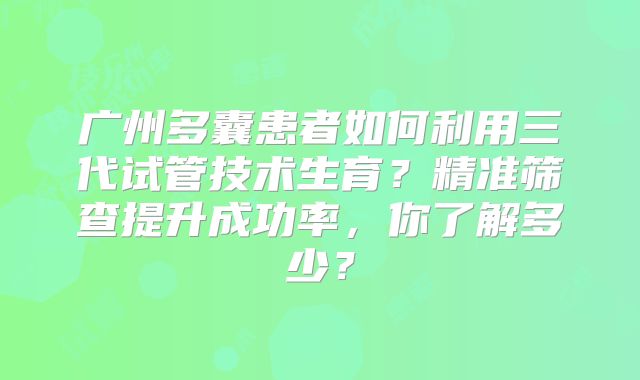 广州多囊患者如何利用三代试管技术生育？精准筛查提升成功率，你了解多少？