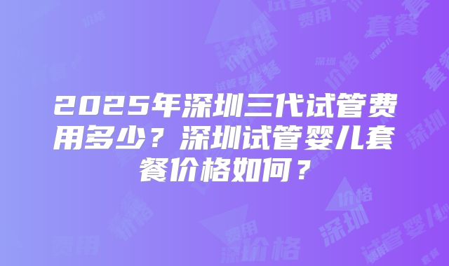 2025年深圳三代试管费用多少?深圳试管婴儿套餐价格如何?