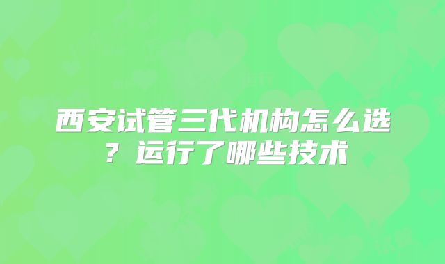 西安试管三代机构怎么选?运行了哪些技术