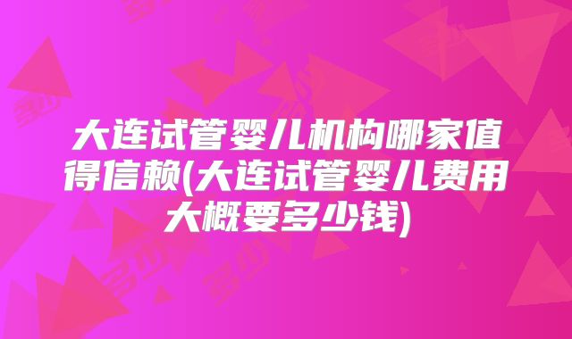 大连试管婴儿机构哪家值得信赖(大连试管婴儿费用大概要多少钱)