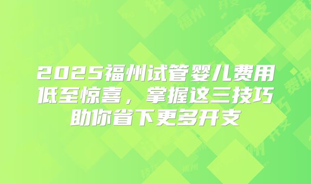 2025福州试管婴儿费用低至惊喜,掌握这三技巧助你省下更多开支